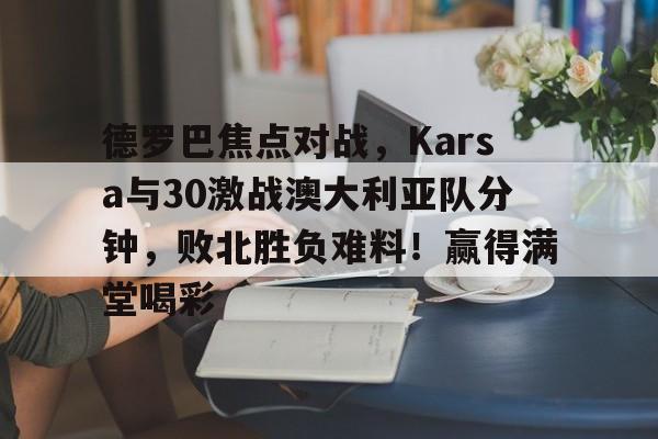 九游-德罗巴焦点对战，Karsa与30激战澳大利亚队分钟，败北胜负难料！赢得满堂喝彩-九游